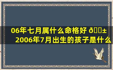 06年七月属什么命格好 🐱 「2006年7月出生的孩子是什么命」